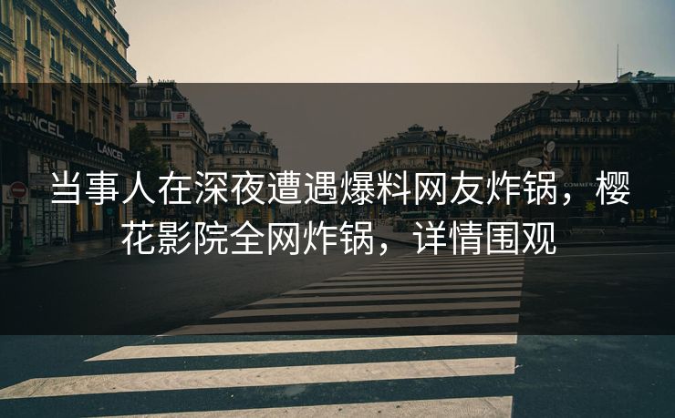 当事人在深夜遭遇爆料网友炸锅，樱花影院全网炸锅，详情围观