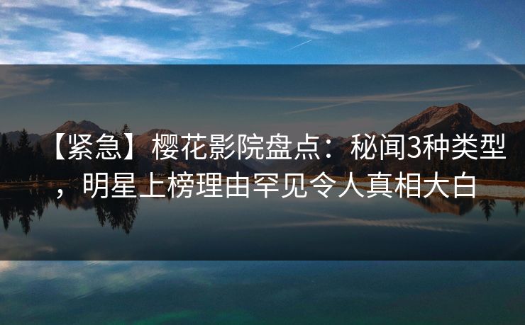 【紧急】樱花影院盘点：秘闻3种类型，明星上榜理由罕见令人真相大白