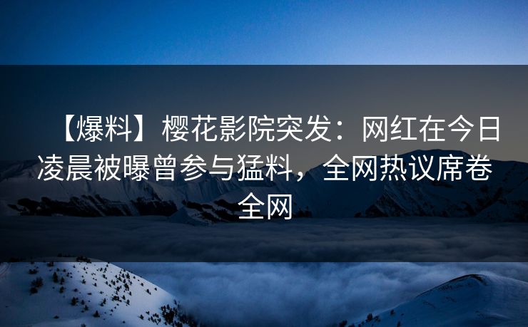 【爆料】樱花影院突发：网红在今日凌晨被曝曾参与猛料，全网热议席卷全网