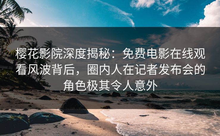 樱花影院深度揭秘：免费电影在线观看风波背后，圈内人在记者发布会的角色极其令人意外