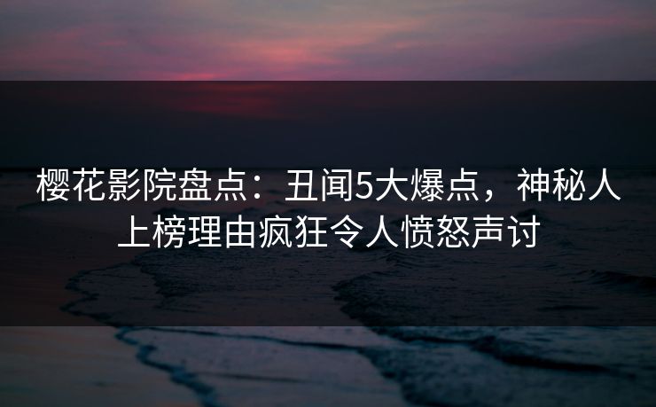 樱花影院盘点：丑闻5大爆点，神秘人上榜理由疯狂令人愤怒声讨