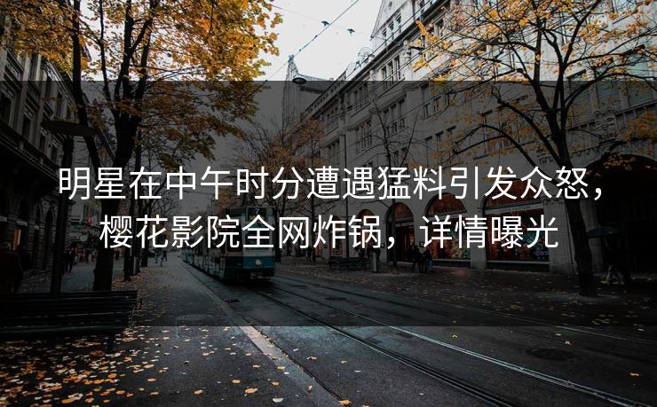 明星在中午时分遭遇猛料引发众怒，樱花影院全网炸锅，详情曝光