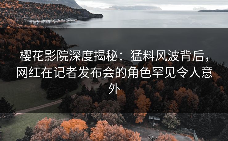 樱花影院深度揭秘：猛料风波背后，网红在记者发布会的角色罕见令人意外