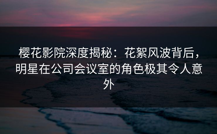 樱花影院深度揭秘：花絮风波背后，明星在公司会议室的角色极其令人意外