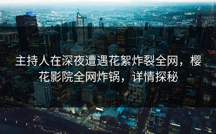 主持人在深夜遭遇花絮炸裂全网，樱花影院全网炸锅，详情探秘