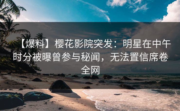 【爆料】樱花影院突发：明星在中午时分被曝曾参与秘闻，无法置信席卷全网