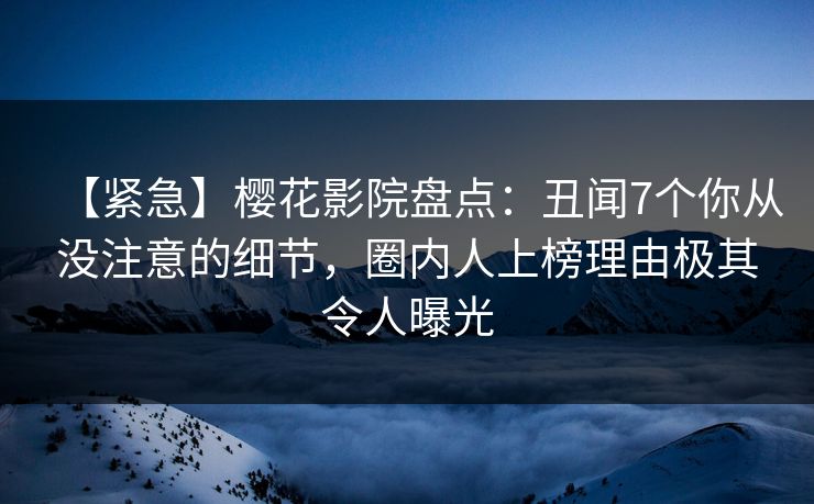 【紧急】樱花影院盘点：丑闻7个你从没注意的细节，圈内人上榜理由极其令人曝光