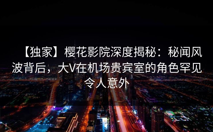 【独家】樱花影院深度揭秘：秘闻风波背后，大V在机场贵宾室的角色罕见令人意外