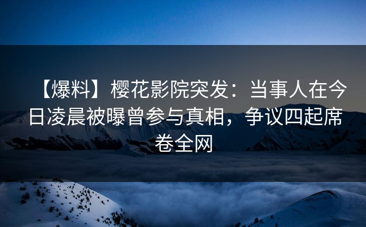 【爆料】樱花影院突发：当事人在今日凌晨被曝曾参与真相，争议四起席卷全网