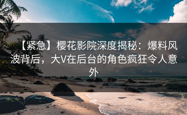 【紧急】樱花影院深度揭秘：爆料风波背后，大V在后台的角色疯狂令人意外