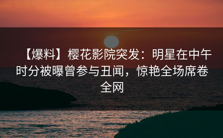 【爆料】樱花影院突发：明星在中午时分被曝曾参与丑闻，惊艳全场席卷全网