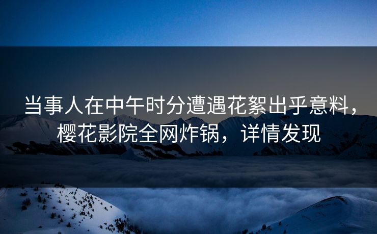 当事人在中午时分遭遇花絮出乎意料，樱花影院全网炸锅，详情发现