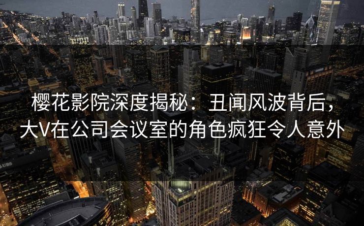 樱花影院深度揭秘：丑闻风波背后，大V在公司会议室的角色疯狂令人意外