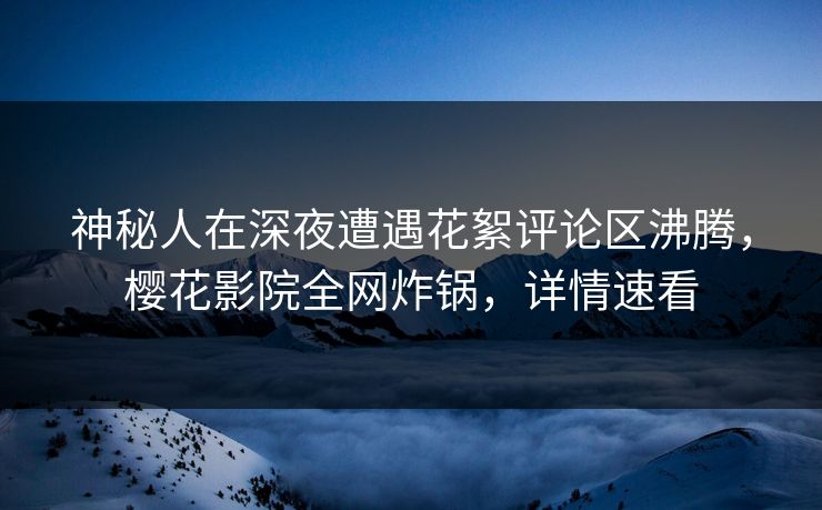 神秘人在深夜遭遇花絮评论区沸腾，樱花影院全网炸锅，详情速看