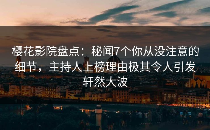 樱花影院盘点：秘闻7个你从没注意的细节，主持人上榜理由极其令人引发轩然大波