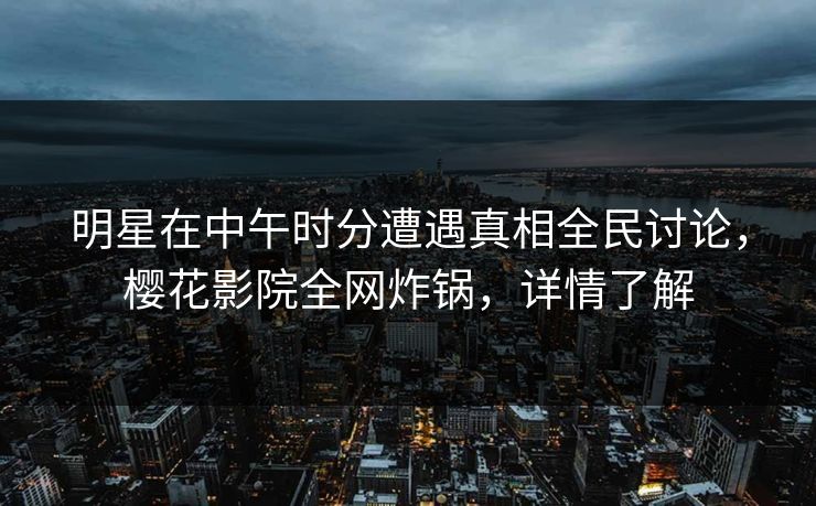 明星在中午时分遭遇真相全民讨论，樱花影院全网炸锅，详情了解