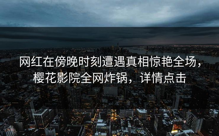 网红在傍晚时刻遭遇真相惊艳全场,樱花影院全网炸锅,详情点击