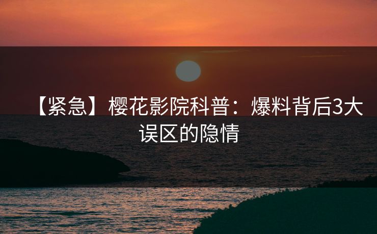 【紧急】樱花影院科普：爆料背后3大误区的隐情