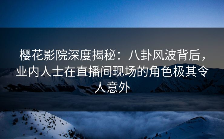 樱花影院深度揭秘：八卦风波背后，业内人士在直播间现场的角色极其令人意外
