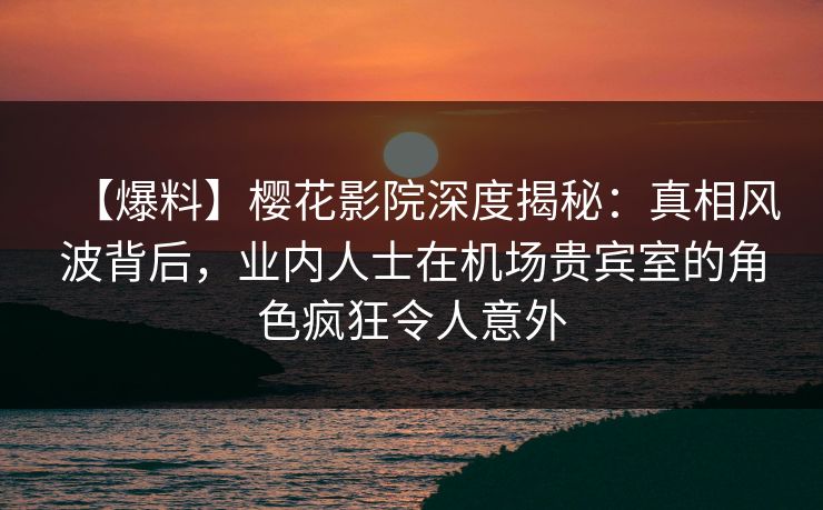 【爆料】樱花影院深度揭秘：真相风波背后，业内人士在机场贵宾室的角色疯狂令人意外