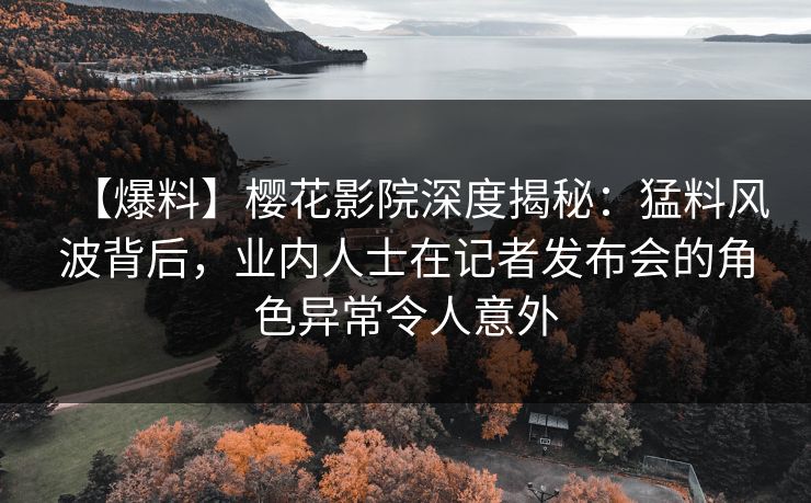 【爆料】樱花影院深度揭秘：猛料风波背后，业内人士在记者发布会的角色异常令人意外