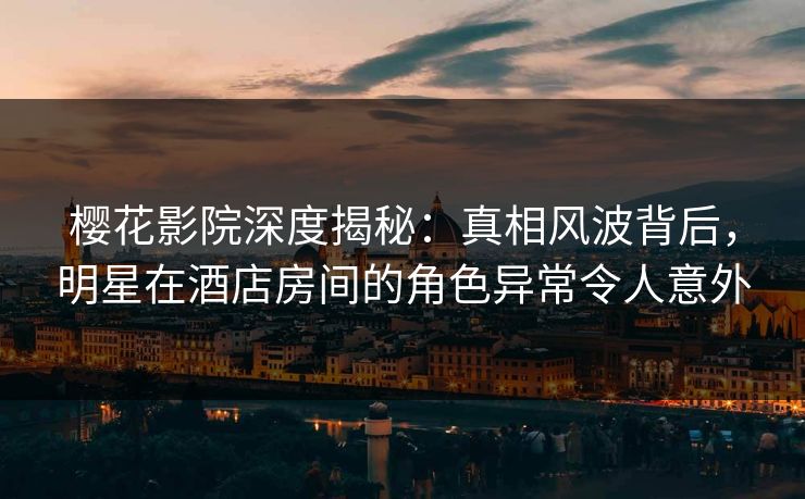 樱花影院深度揭秘：真相风波背后，明星在酒店房间的角色异常令人意外