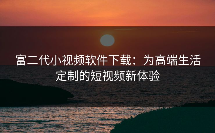 富二代小视频软件下载：为高端生活定制的短视频新体验
