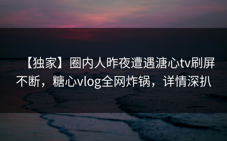 【独家】圈内人昨夜遭遇溏心tv刷屏不断，糖心vlog全网炸锅，详情深扒