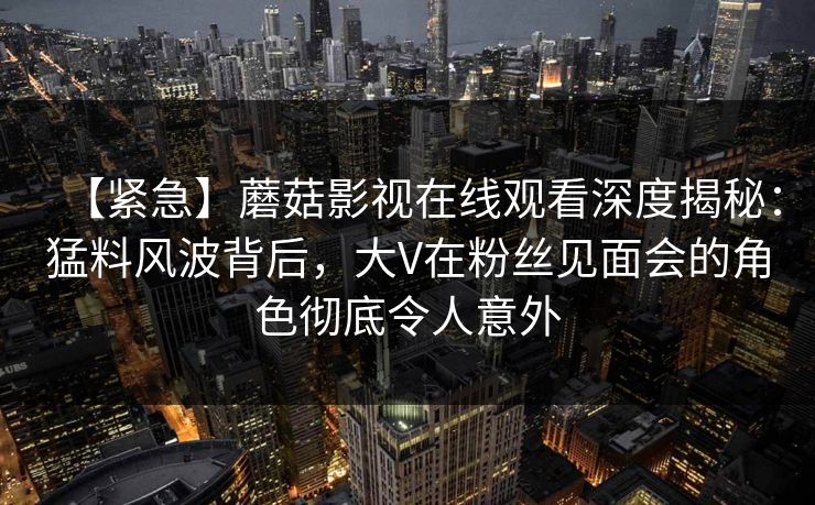 【紧急】蘑菇影视在线观看深度揭秘:猛料风波背后,大V在粉丝见面会的角色彻底令人意外 【紧急】蘑菇影视在线观看深度揭秘:猛料风波背后,大V在粉丝见面会的角色彻底令人意外