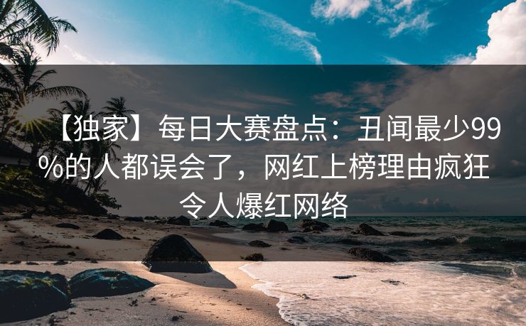 【独家】每日大赛盘点:丑闻最少99%的人都误会了,网红上榜理由疯狂令人爆红网络 【独家】每日大赛盘点:丑闻最少99%的人都误会了,网红上榜理由疯狂令人爆红网络