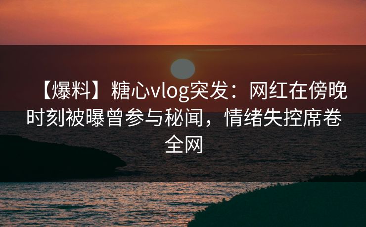 【爆料】糖心vlog突发：网红在傍晚时刻被曝曾参与秘闻，情绪失控席卷全网