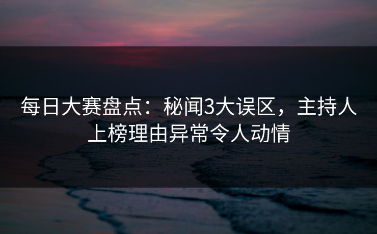 每日大赛盘点:秘闻3大误区,主持人上榜理由异常令人动情 每日大赛盘点:秘闻3大误区,主持人上榜理由异常令人动情