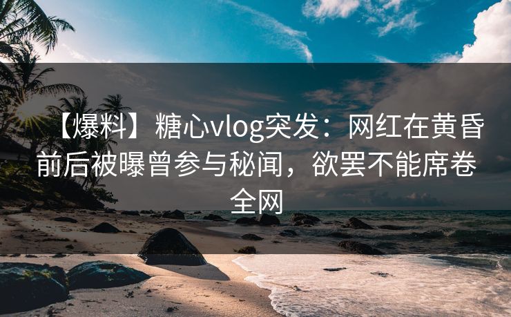 【爆料】糖心vlog突发：网红在黄昏前后被曝曾参与秘闻，欲罢不能席卷全网
