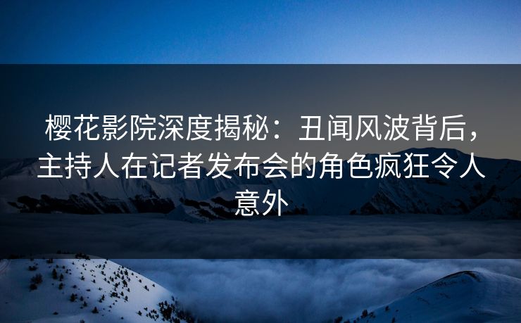 樱花影院深度揭秘：丑闻风波背后，主持人在记者发布会的角色疯狂令人意外