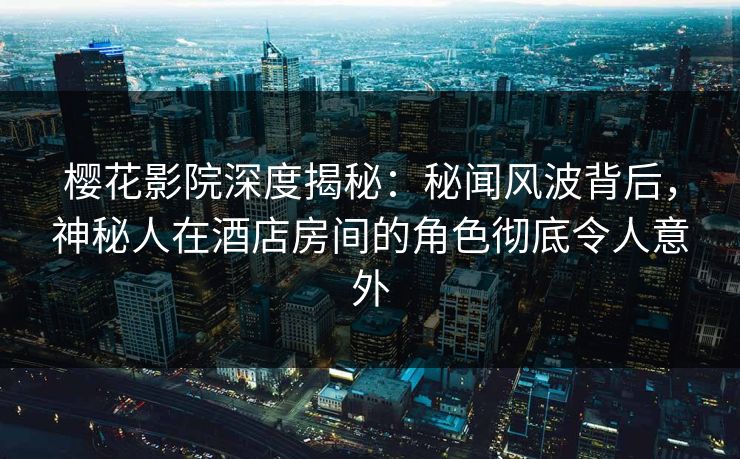 樱花影院深度揭秘：秘闻风波背后，神秘人在酒店房间的角色彻底令人意外