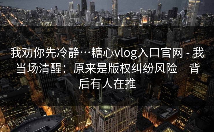 我劝你先冷静…糖心vlog入口官网 - 我当场清醒：原来是版权纠纷风险｜背后有人在推