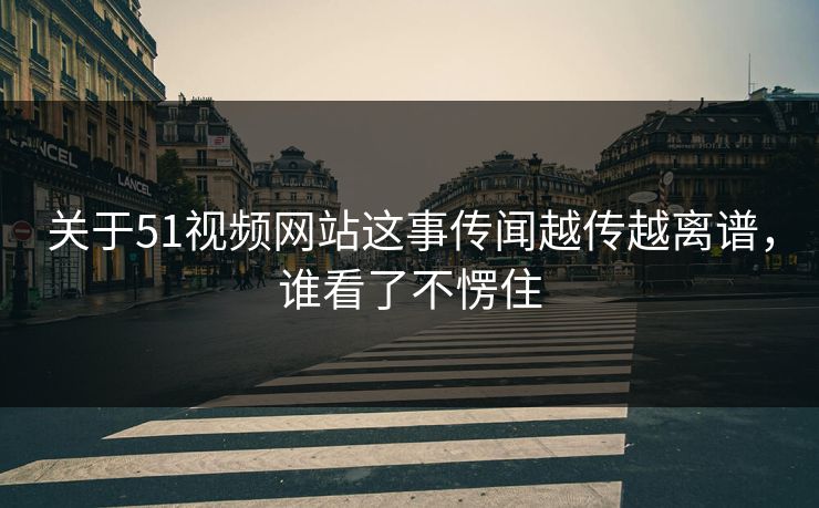关于51视频网站这事传闻越传越离谱，谁看了不愣住